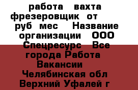 работа . вахта. фрезеровщик. от 50 000 руб./мес. › Название организации ­ ООО Спецресурс - Все города Работа » Вакансии   . Челябинская обл.,Верхний Уфалей г.